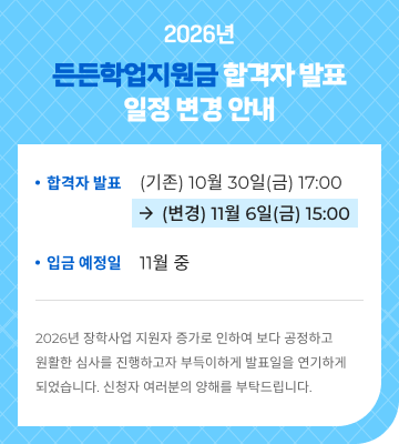 2026년 든든학업지원금 합격자 발표 일정 변경 안내. 합격자 발표: 기존 10월 30일(금) 17:00에서 11월 6일(금) 15:00으로 변경. 입금 예정일: 11월 중. 2026년 장학사업 지원자 증가로 인하여 보다 공정하고 원활한 심사를 진행하고자 부득이하게 발표일을 연기하게 되었습니다. 신청자 여러분의 양해를 부탁드립니다.